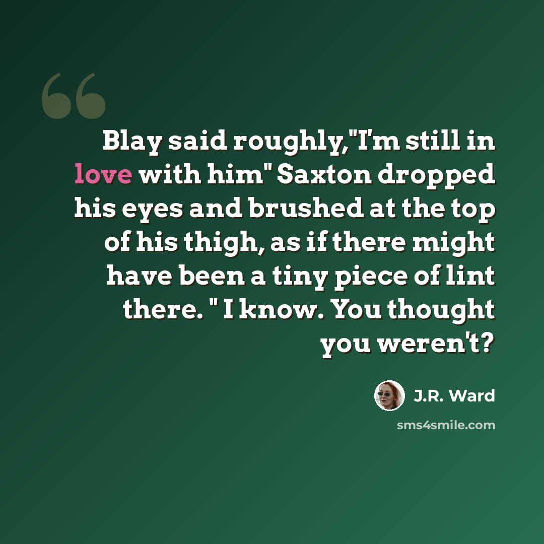 “Blay said roughly,"I'm still in love with him" Saxton dropped his eyes and brushed at the top of his thigh, as if there might have been a tiny piece of lint there. " I know. You thought you weren't?” quote by J.R. Ward
