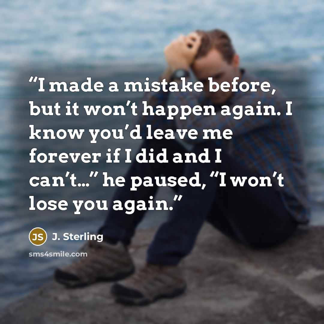“I made a mistake before, but it won’t happen again. I know you’d leave me forever if I did and I can’t…” he paused, “I won’t lose you again.” quote by J. Sterling