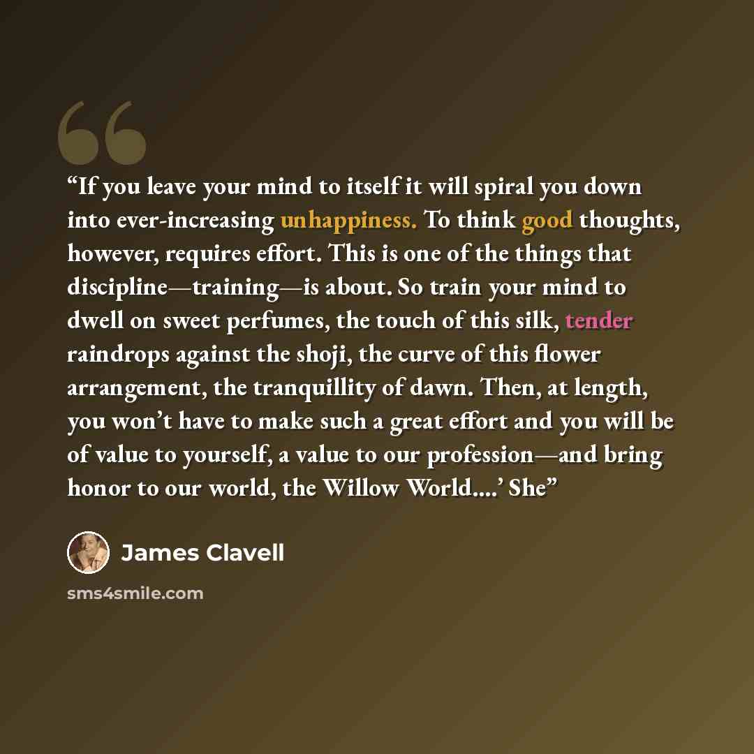 “If you leave your mind to itself it will spiral you down into ever-increasing unhappiness. To think good thoughts, however, requires effort. This is one of the things that discipline—training—is about. So train your mind to dwell on sweet perfumes, the touch of this silk, tender raindrops against…” quote by James Clavell