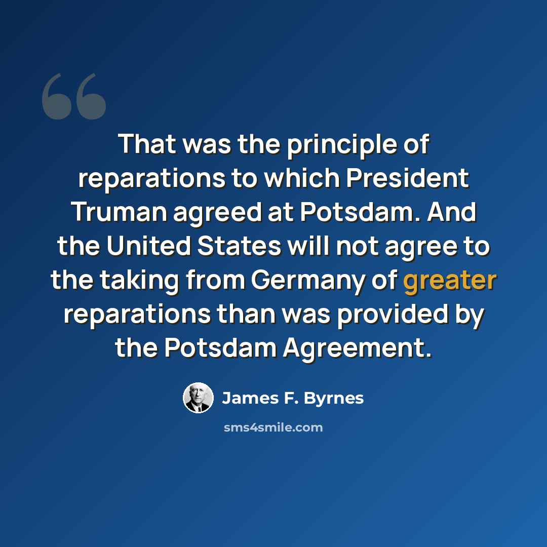 “That was the principle of reparations to which President Truman agreed at Potsdam. And the United States will not agree to the taking from Germany of greater reparations than was provided by the Potsdam Agreement.” quote by James F. Byrnes