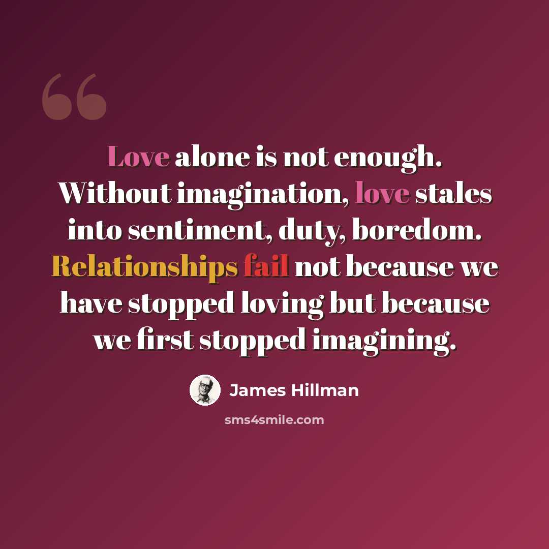 “Love alone is not enough. Without imagination, love stales into sentiment, duty, boredom. Relationships fail not because we have stopped loving but because we first stopped imagining.” quote by James Hillman