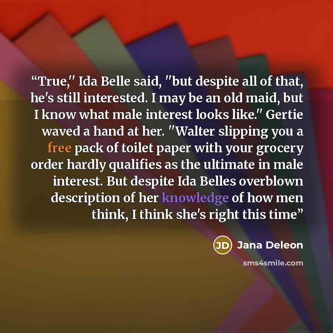 “True,'' Ida Belle said, ''but despite all of that, he's still interested. I may be an old maid, but I know what male interest looks like.'' Gertie waved a hand at her. ''Walter slipping you a free pack of toilet paper with your grocery order hardly qualifies as the ultimate in male interest. But…” quote by Jana Deleon