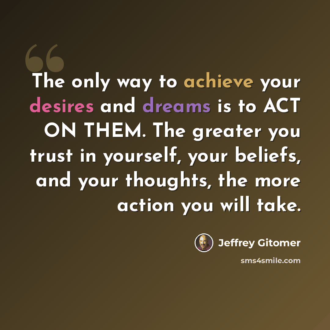 “The only way to achieve your desires and dreams is to ACT ON THEM. The greater you trust in yourself, your beliefs, and your thoughts, the more action you will take.” quote by Jeffrey Gitomer
