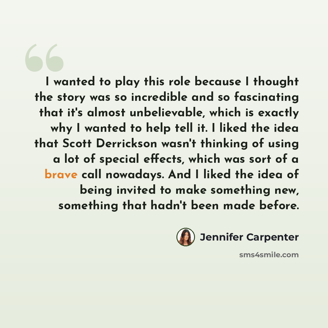 “I wanted to play this role because I thought the story was so incredible and so fascinating that it's almost unbelievable, which is exactly why I wanted to help tell it. I liked the idea that Scott Derrickson wasn't thinking of using a lot of special effects, which was sort of a brave call…” quote by Jennifer Carpenter