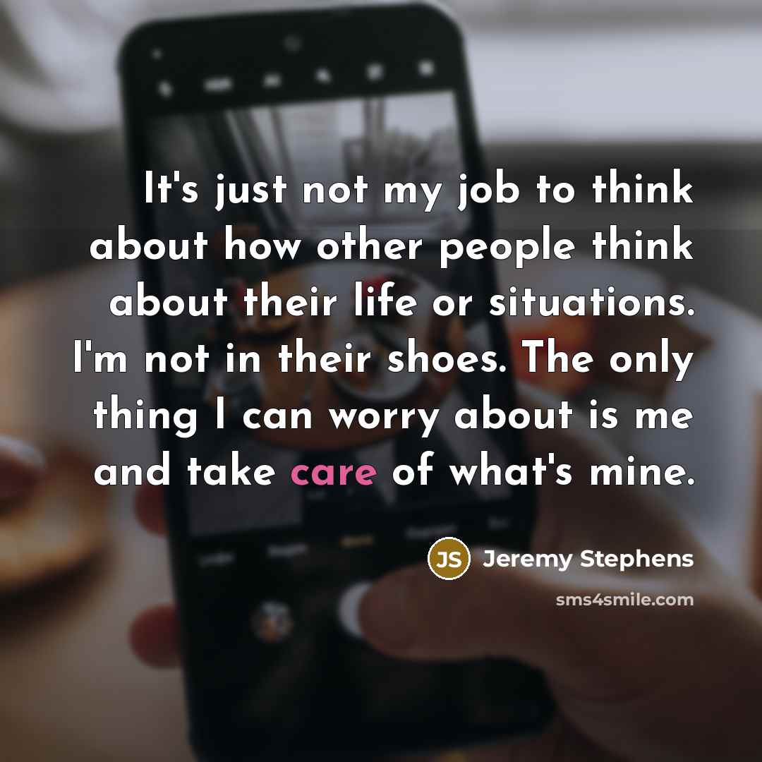 “It's just not my job to think about how other people think about their life or situations. I'm not in their shoes. The only thing I can worry about is me and take care of what's mine.” quote by Jeremy Stephens