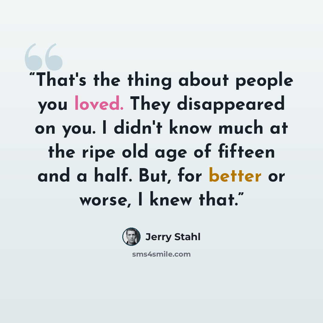 “That's the thing about people you loved. They disappeared on you. I didn't know much at the ripe old age of fifteen and a half. But, for better or worse, I knew that.” quote by Jerry Stahl