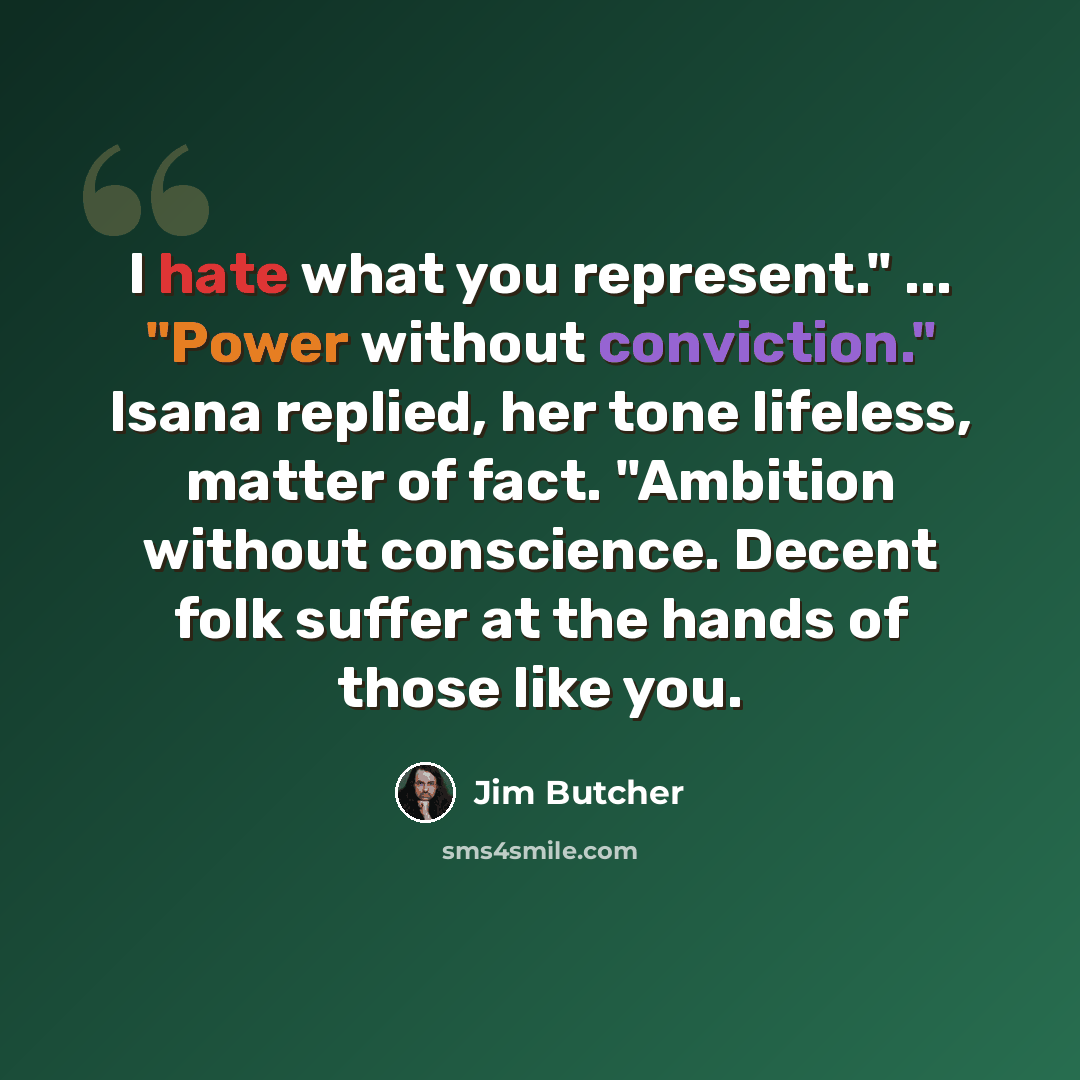 “I hate what you represent." ... "Power without conviction." Isana replied, her tone lifeless, matter of fact. "Ambition without conscience. Decent folk suffer at the hands of those like you.” quote by Jim Butcher