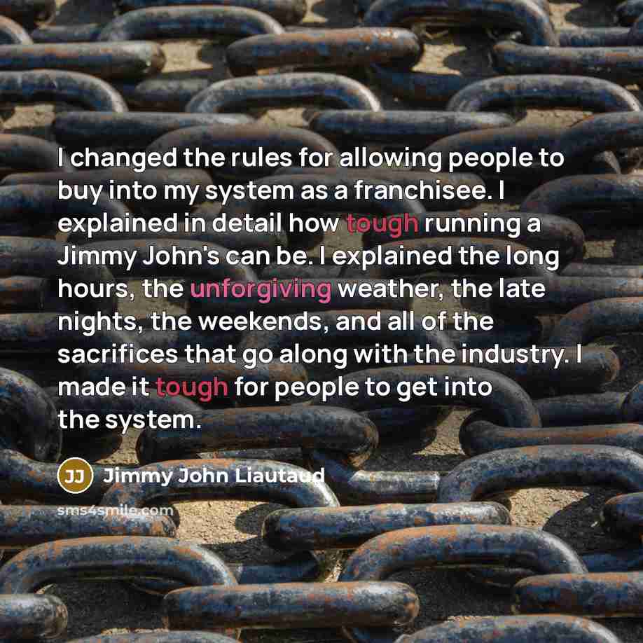 “I changed the rules for allowing people to buy into my system as a franchisee. I explained in detail how tough running a Jimmy John's can be. I explained the long hours, the unforgiving weather, the late nights, the weekends, and all of the sacrifices that go along with the industry. I made it…” quote by Jimmy John Liautaud