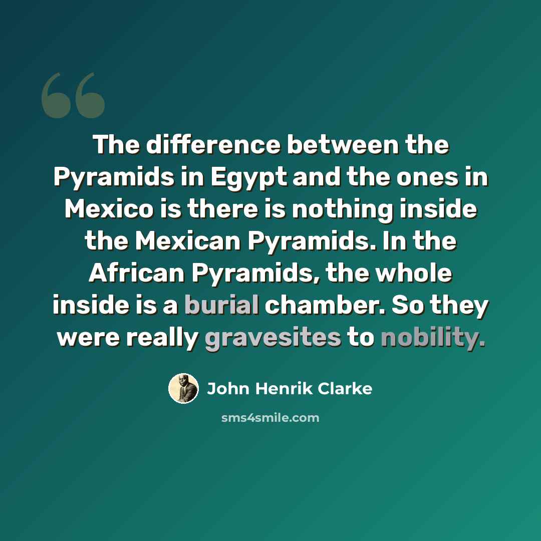 “The difference between the Pyramids in Egypt and the ones in Mexico is there is nothing inside the Mexican Pyramids. In the African Pyramids, the whole inside is a burial chamber. So they were really gravesites to nobility.” quote by John Henrik Clarke