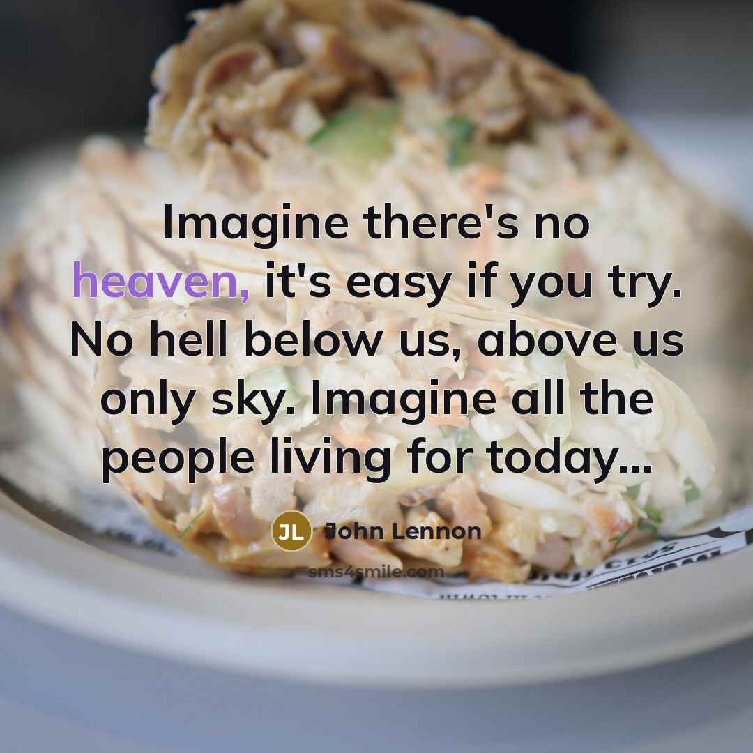 “Imagine there's no heaven, it's easy if you try. No hell below us, above us only sky. Imagine all the people living for today...” quote by John Lennon