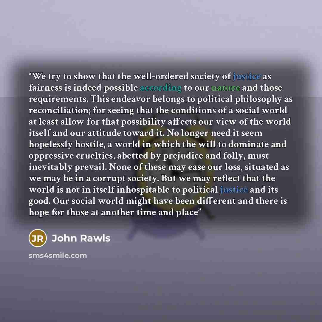 “We try to show that the well-ordered society of justice as fairness is indeed possible according to our nature and those requirements. This endeavor belongs to political philosophy as reconciliation; for seeing that the conditions of a social world at least allow for that possibility affects our…” quote by John Rawls