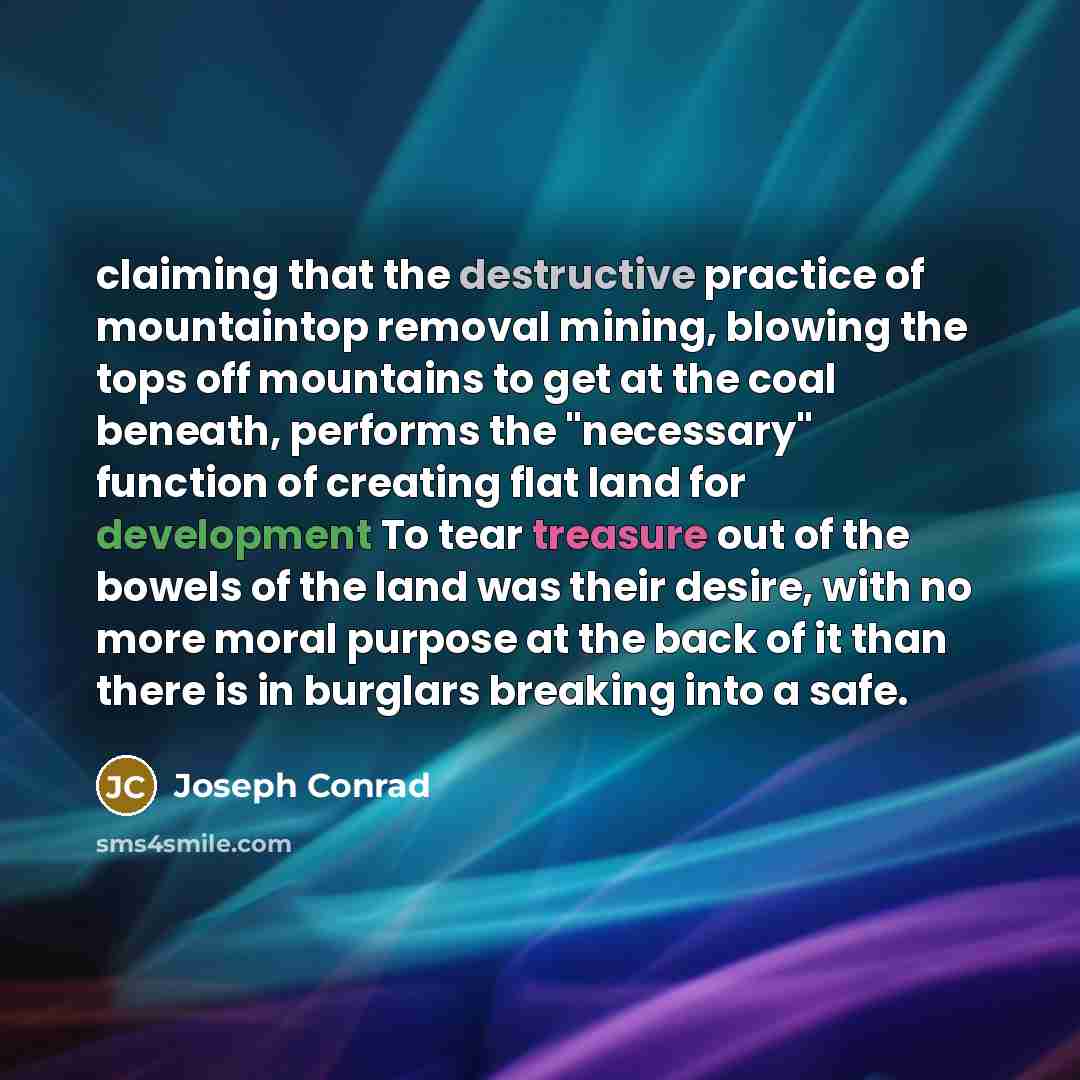 “claiming that the destructive practice of mountaintop removal mining, blowing the tops off mountains to get at the coal beneath, performs the "necessary" function of creating flat land for development To tear treasure out of the bowels of the land was their desire, with no more moral purpose at…” quote by Joseph Conrad