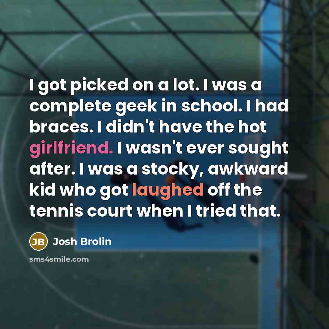 “I got picked on a lot. I was a complete geek in school. I had braces. I didn't have the hot girlfriend. I wasn't ever sought after. I was a stocky, awkward kid who got laughed off the tennis court when I tried that.” quote by Josh Brolin