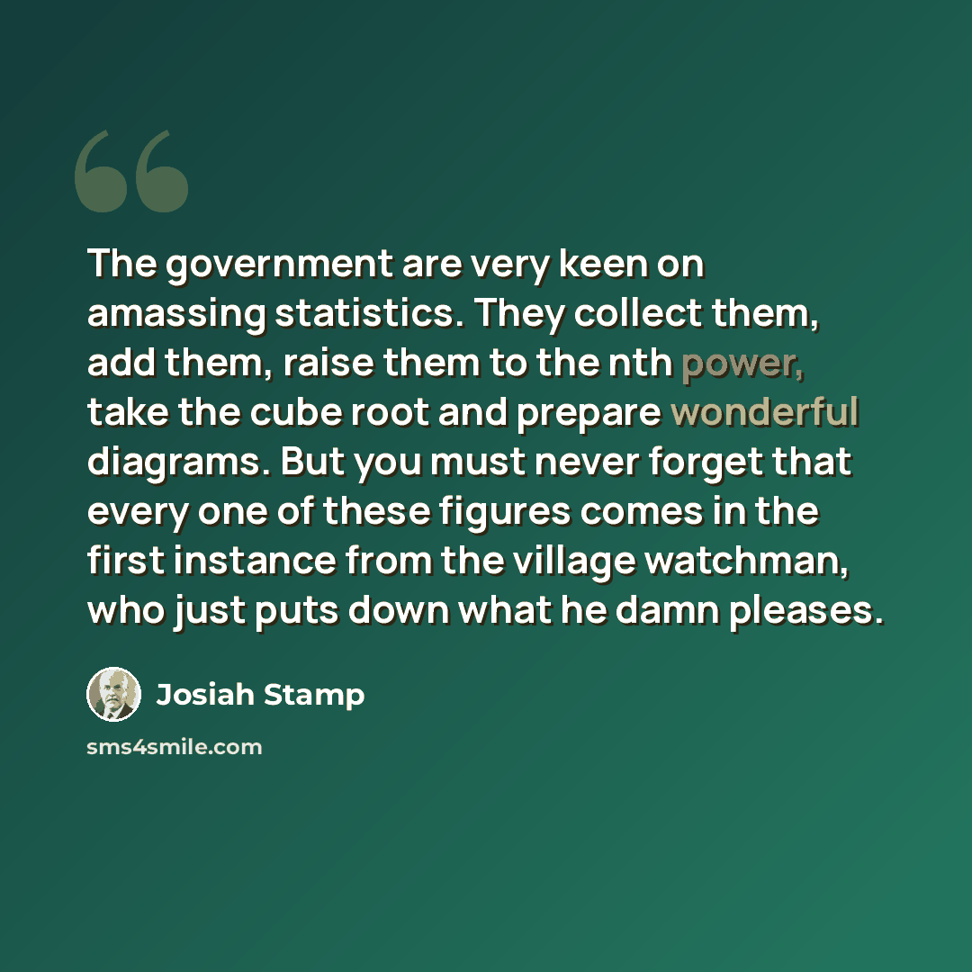 “The government are very keen on amassing statistics. They collect them, add them, raise them to the nth power, take the cube root and prepare wonderful diagrams. But you must never forget that every one of these figures comes in the first instance from the village watchman, who just puts down what…” quote by Josiah Stamp