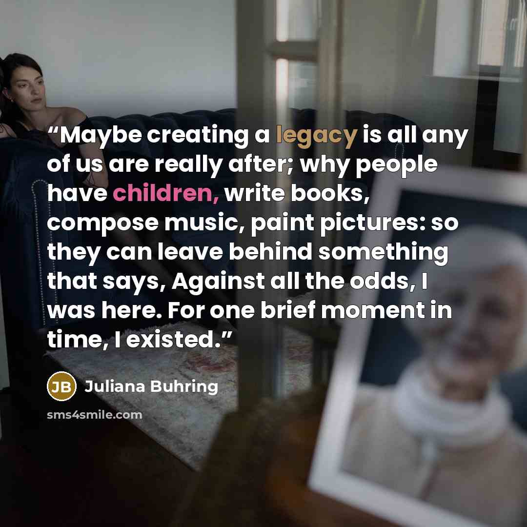 “Maybe creating a legacy is all any of us are really after; why people have children, write books, compose music, paint pictures: so they can leave behind something that says, Against all the odds, I was here. For one brief moment in time, I existed.” quote by Juliana Buhring