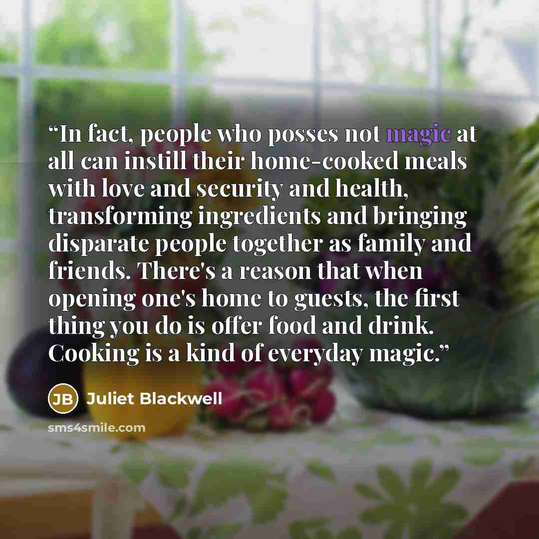 “In fact, people who posses not magic at all can instill their home-cooked meals with love and security and health, transforming ingredients and bringing disparate people together as family and friends. There's a reason that when opening one's home to guests, the first thing you do is offer food…” quote by Juliet Blackwell