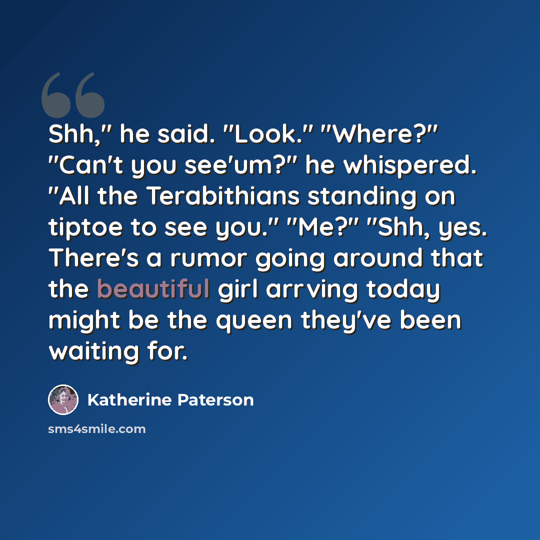 “Shh," he said. "Look." "Where?" "Can't you see'um?" he whispered. "All the Terabithians standing on tiptoe to see you." "Me?" "Shh, yes. There's a rumor going around that the beautiful girl arrving today might be the queen they've been waiting for.” quote by Katherine Paterson
