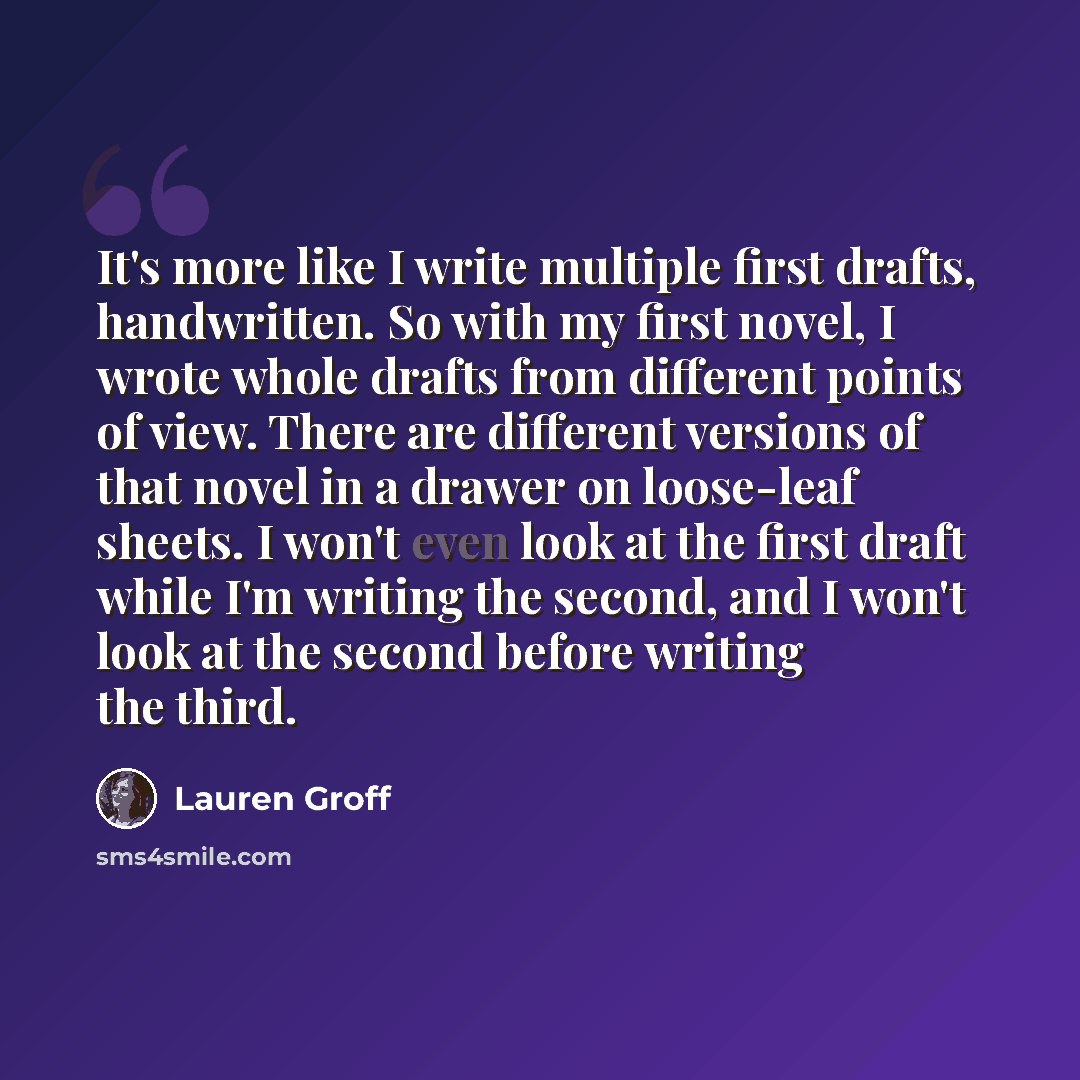 “It's more like I write multiple first drafts, handwritten. So with my first novel, I wrote whole drafts from different points of view. There are different versions of that novel in a drawer on loose-leaf sheets. I won't even look at the first draft while I'm writing the second, and I won't look at…” quote by Lauren Groff
