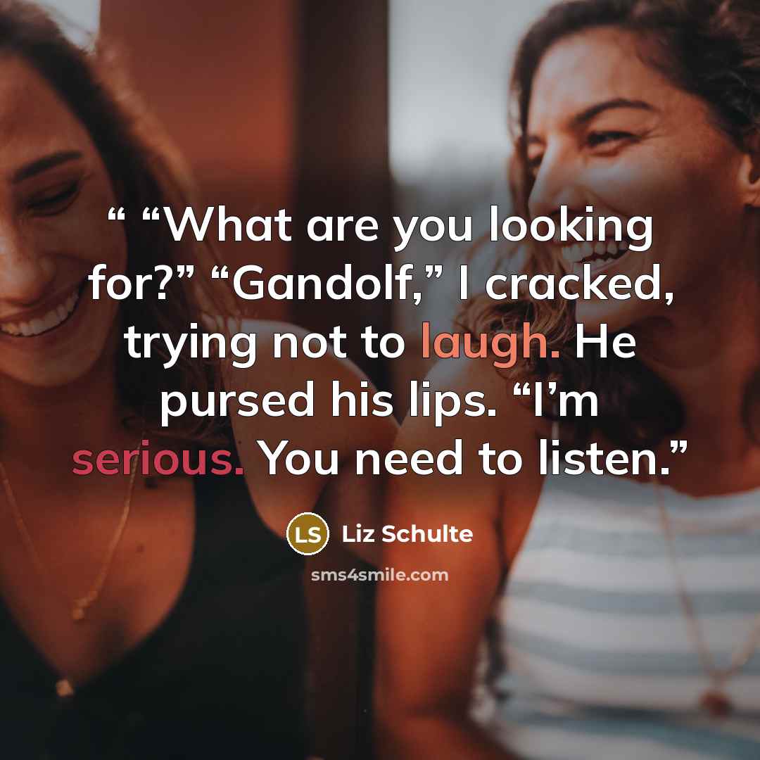 ““What are you looking for?” “Gandolf,” I cracked, trying not to laugh. He pursed his lips. “I’m serious. You need to listen.” quote by Liz Schulte