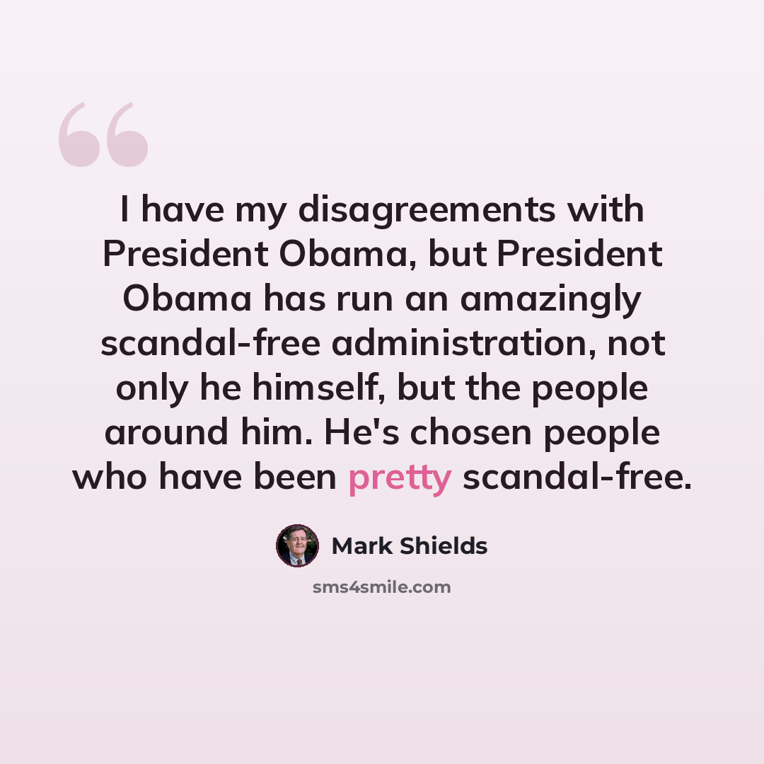 “I have my disagreements with President Obama, but President Obama has run an amazingly scandal-free administration, not only he himself, but the people around him. He's chosen people who have been pretty scandal-free.” quote by Mark Shields