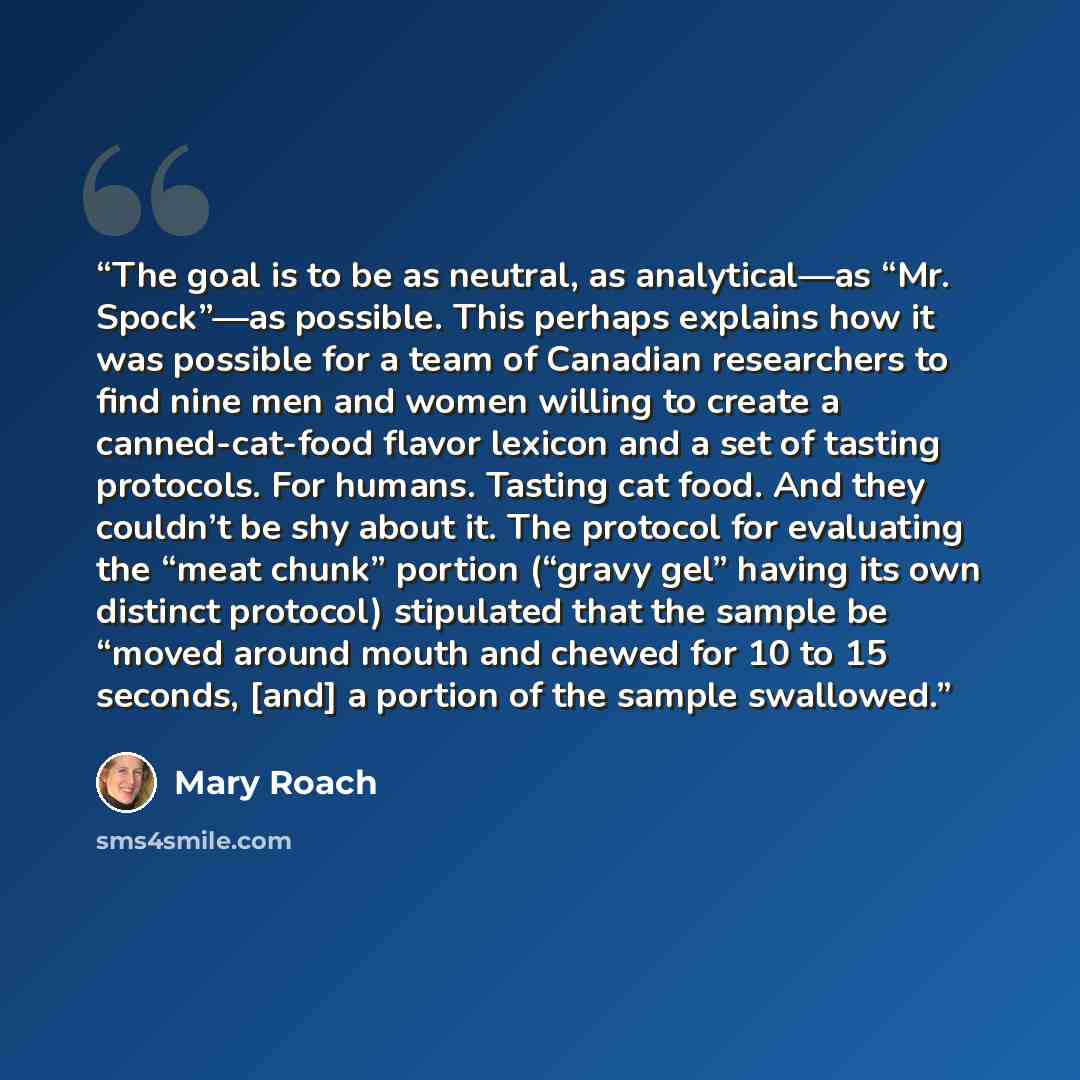 “The goal is to be as neutral, as analytical—as “Mr. Spock”—as possible. This perhaps explains how it was possible for a team of Canadian researchers to find nine men and women willing to create a canned-cat-food flavor lexicon and a set of tasting protocols. For humans. Tasting cat food. And they…” quote by Mary Roach
