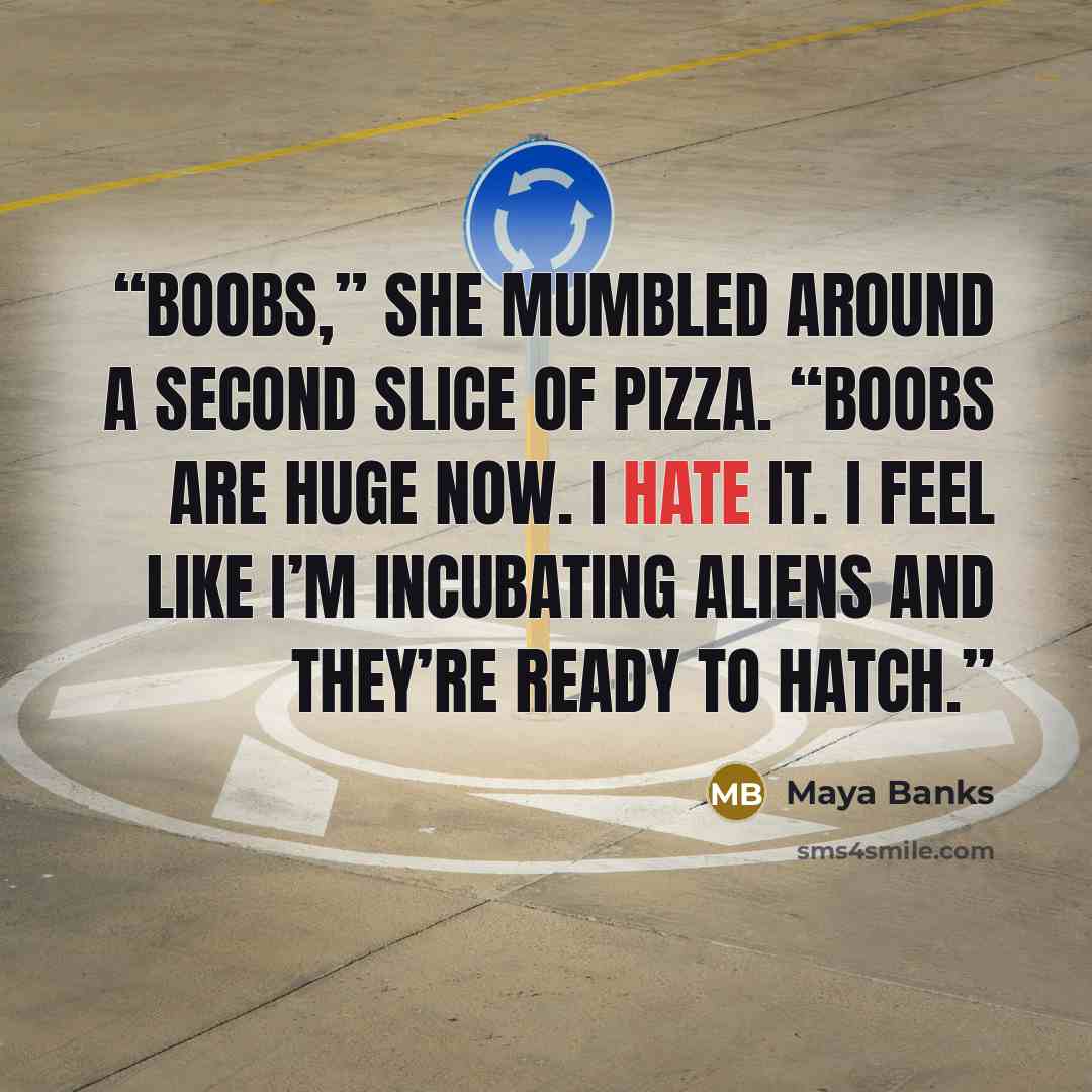 “Boobs,” she mumbled around a second slice of pizza. “Boobs are huge now. I hate it. I feel like I’m incubating aliens and they’re ready to hatch.” quote by Maya Banks