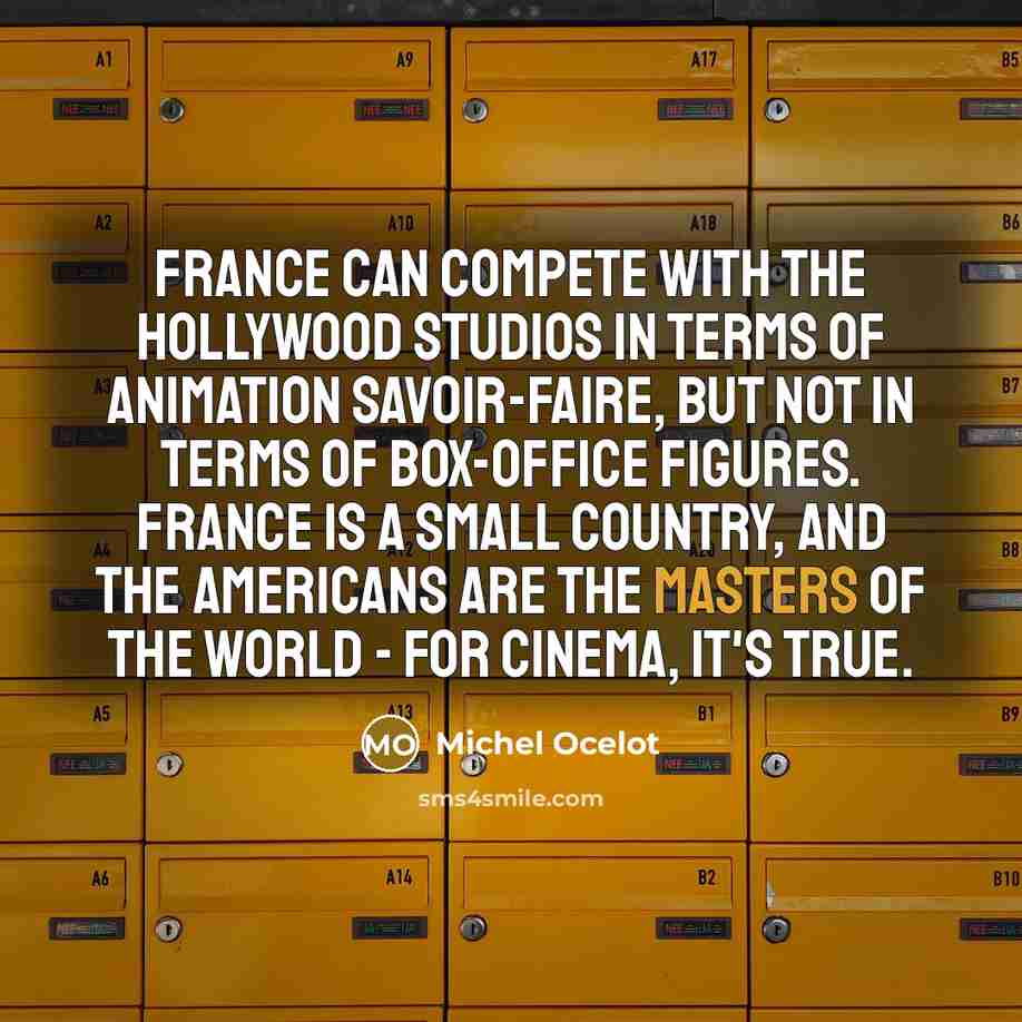 “France can compete with the Hollywood studios in terms of animation savoir-faire, but not in terms of box-office figures. France is a small country, and the Americans are the masters of the world - for cinema, it's true.” quote by Michel Ocelot