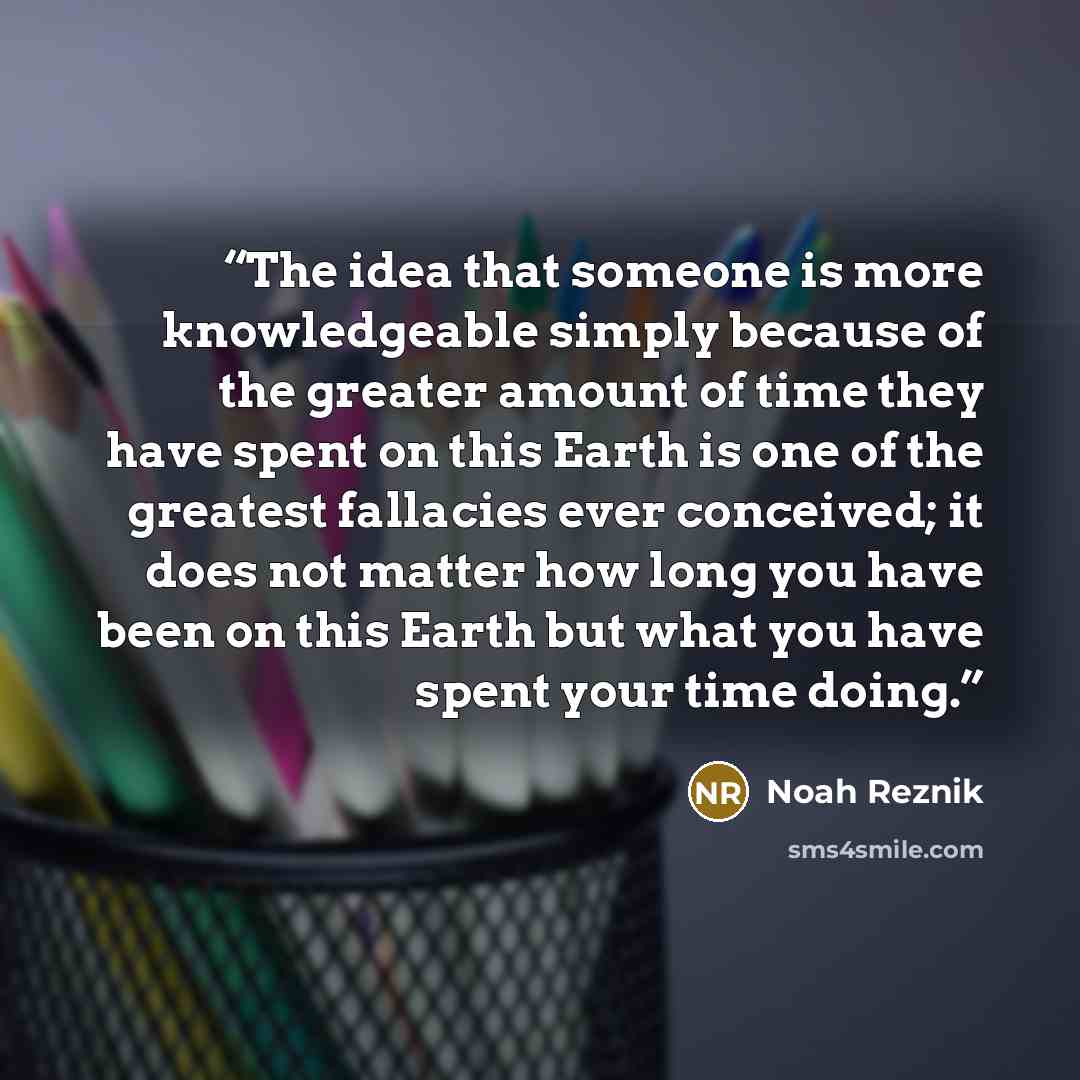 “The idea that someone is more knowledgeable simply because of the greater amount of time they have spent on this Earth is one of the greatest fallacies ever conceived; it does not matter how long you have been on this Earth but what you have spent your time doing.” quote by Noah Reznik