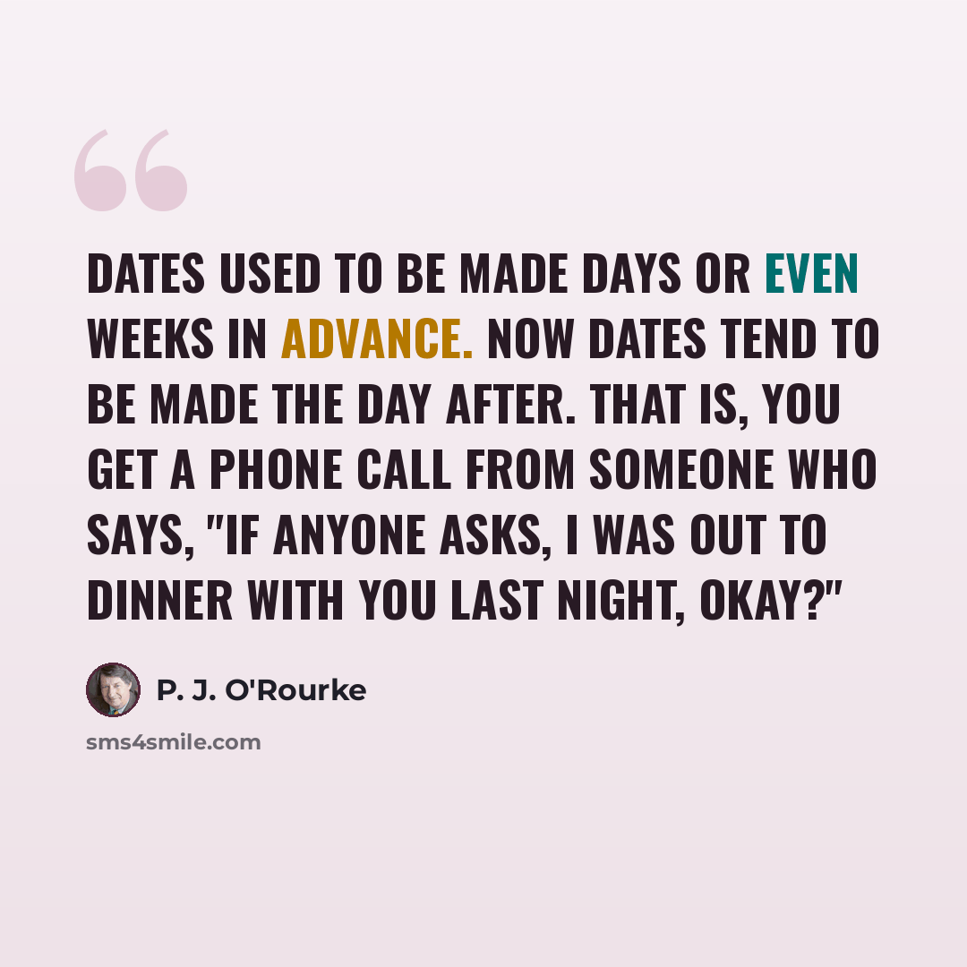 “Dates used to be made days or even weeks in advance. Now dates tend to be made the day after. That is, you get a phone call from someone who says, "If anyone asks, I was out to dinner with you last night, okay?"” quote by P. J. O'Rourke