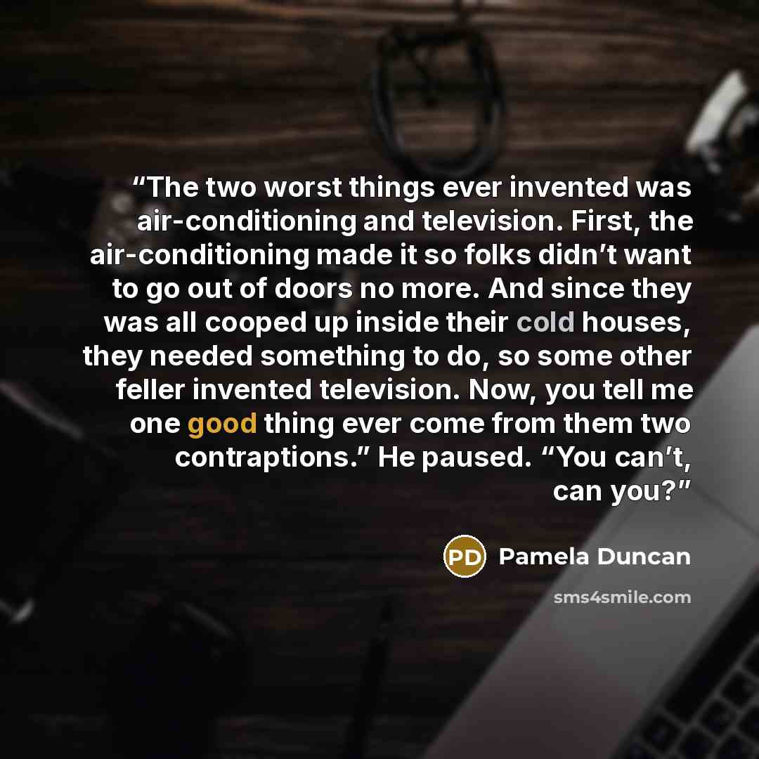 “The two worst things ever invented was air-conditioning and television. First, the air-conditioning made it so folks didn’t want to go out of doors no more. And since they was all cooped up inside their cold houses, they needed something to do, so some other feller invented television. Now, you…” quote by Pamela Duncan