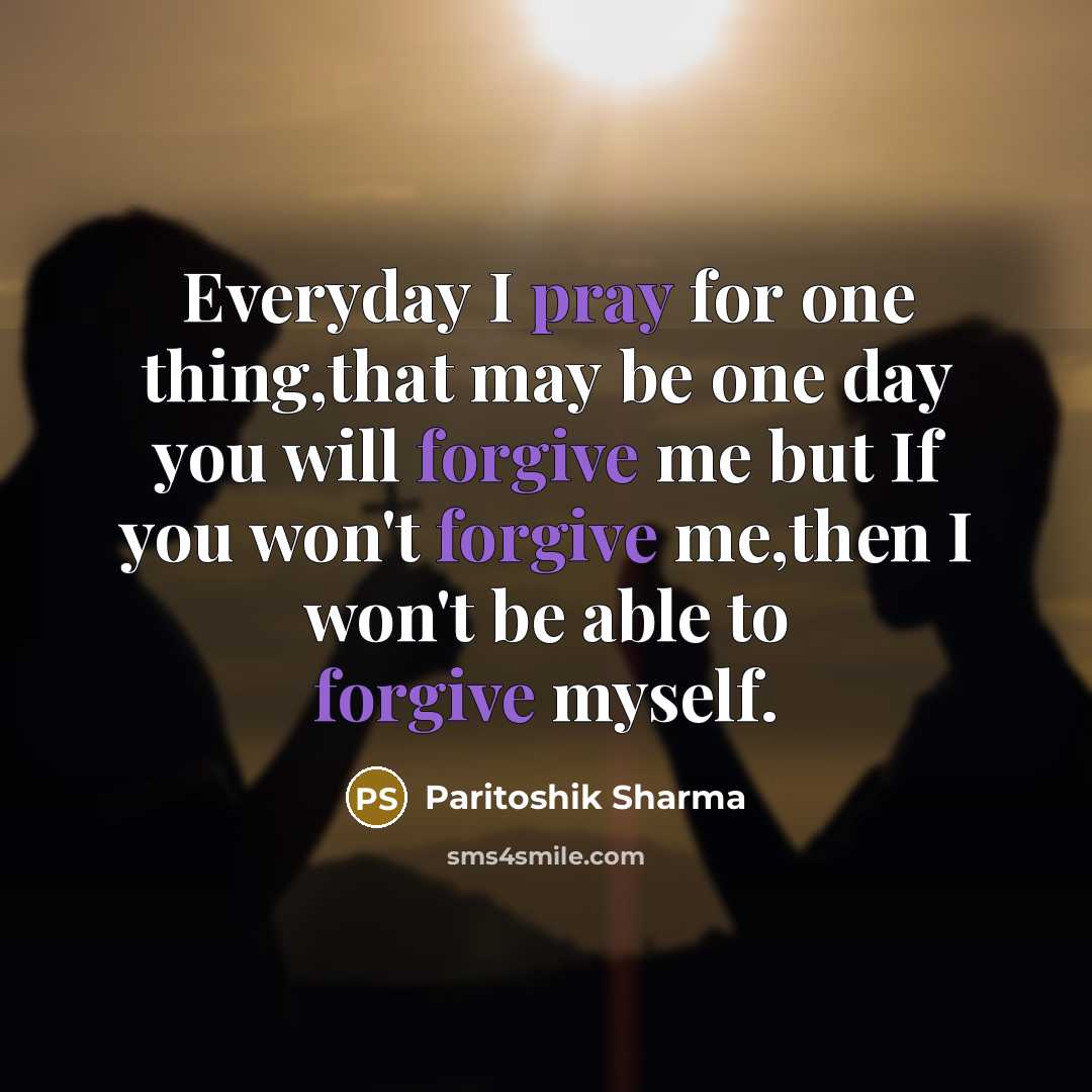 “Everyday I pray for one thing,that may be one day you will forgive me but If you won't forgive me,then I won't be able to forgive myself.” quote by Paritoshik Sharma