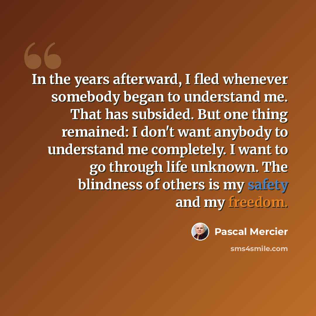 “In the years afterward, I fled whenever somebody began to understand me. That has subsided. But one thing remained: I don't want anybody to understand me completely. I want to go through life unknown. The blindness of others is my safety and my freedom.” quote by Pascal Mercier
