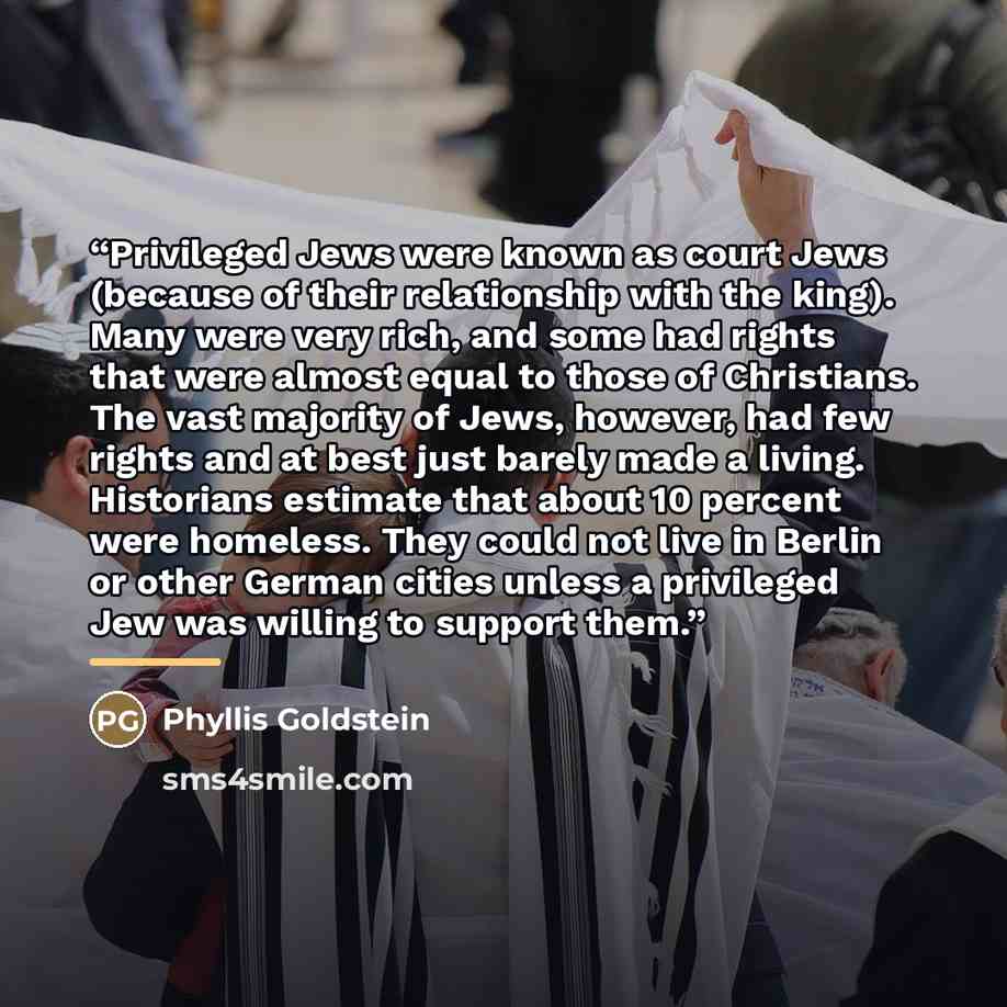 “Privileged Jews were known as court Jews (because of their relationship with the king). Many were very rich, and some had rights that were almost equal to those of Christians. The vast majority of Jews, however, had few rights and at best just barely made a living. Historians estimate that about…” quote by Phyllis Goldstein