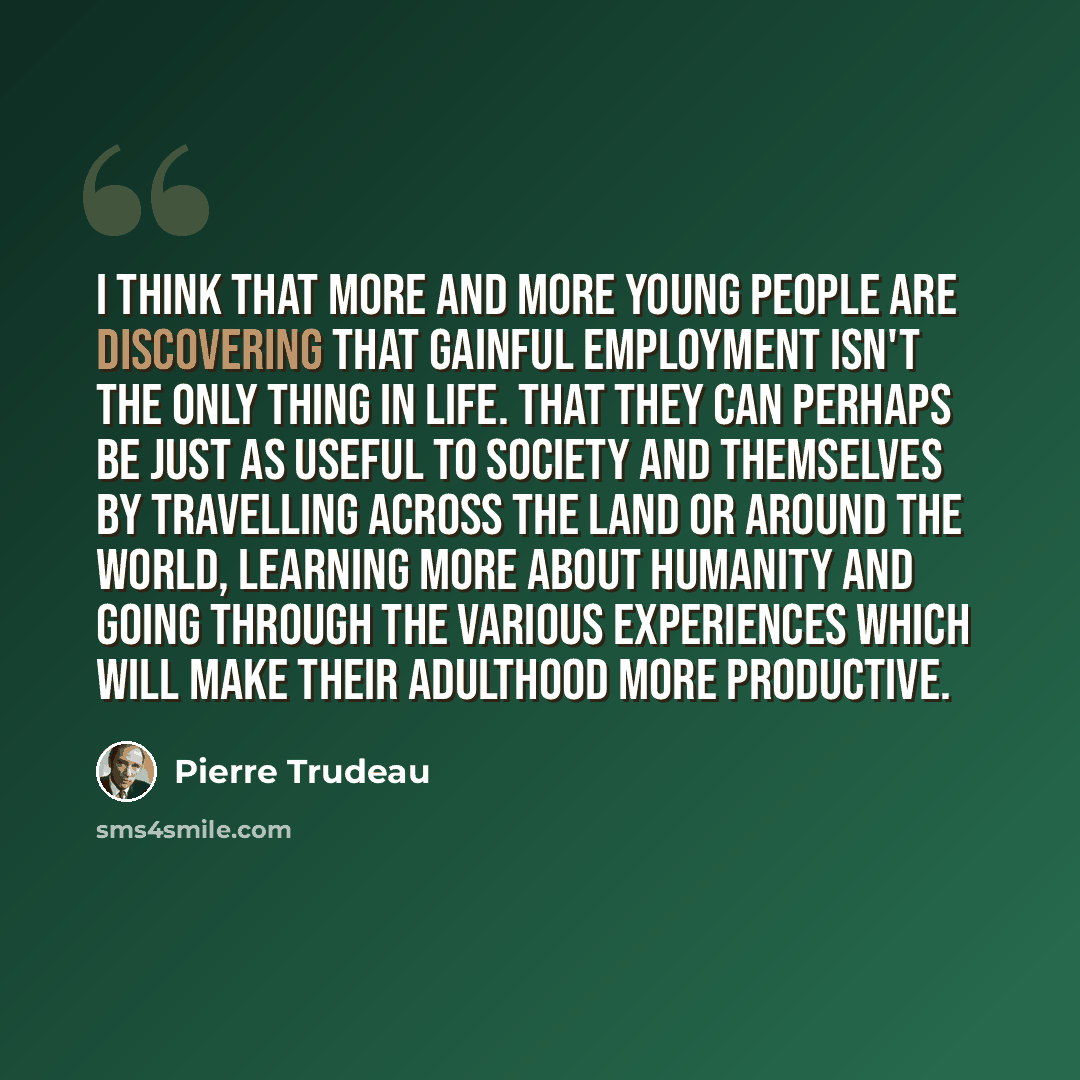 “I think that more and more young people are discovering that gainful employment isn't the only thing in life. That they can perhaps be just as useful to society and themselves by travelling across the land or around the world, learning more about humanity and going through the various experiences…” quote by Pierre Trudeau