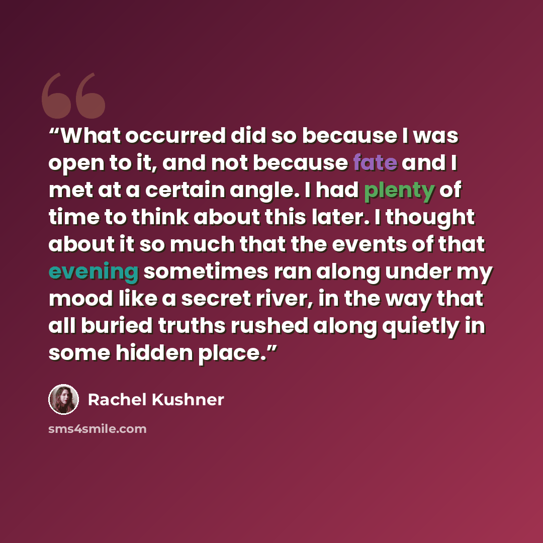 “What occurred did so because I was open to it, and not because fate and I met at a certain angle. I had plenty of time to think about this later. I thought about it so much that the events of that evening sometimes ran along under my mood like a secret river, in the way that all buried truths…” quote by Rachel Kushner