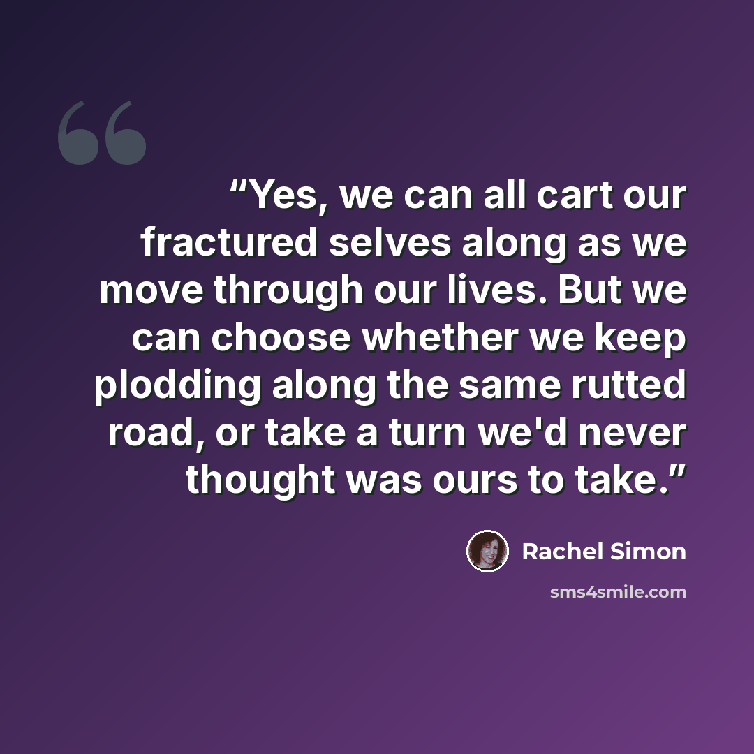 “Yes, we can all cart our fractured selves along as we move through our lives. But we can choose whether we keep plodding along the same rutted road, or take a turn we'd never thought was ours to take.” quote by Rachel Simon