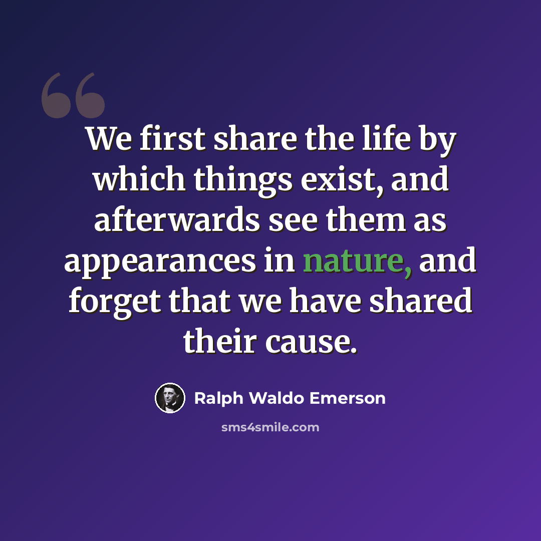 “We first share the life by which things exist, and afterwards see them as appearances in nature, and forget that we have shared their cause.” quote by Ralph Waldo Emerson