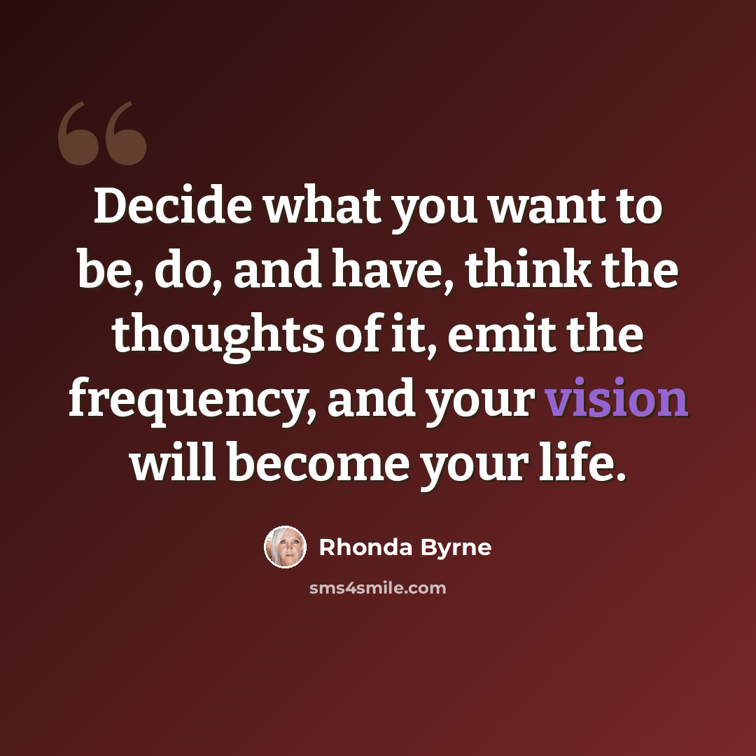 “Decide what you want to be, do, and have, think the thoughts of it, emit the frequency, and your vision will become your life.” quote by Rhonda Byrne