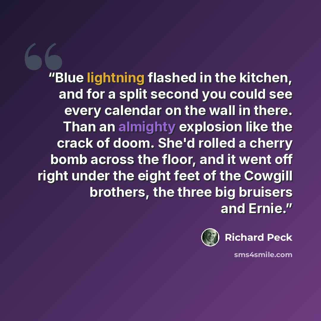 “Blue lightning flashed in the kitchen, and for a split second you could see every calendar on the wall in there. Than an almighty explosion like the crack of doom. She'd rolled a cherry bomb across the floor, and it went off right under the eight feet of the Cowgill brothers, the three big…” quote by Richard Peck