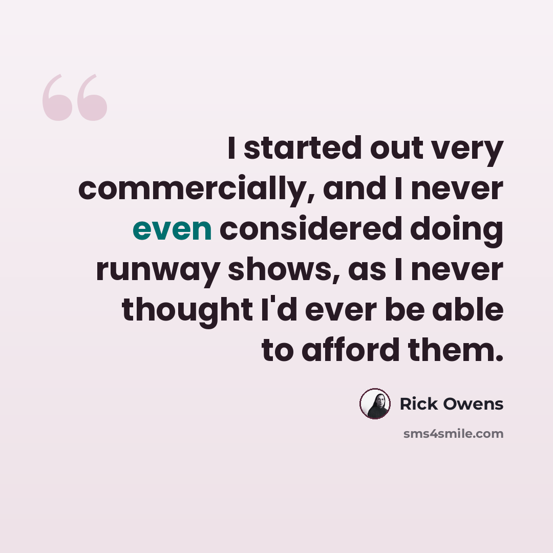 “I started out very commercially, and I never even considered doing runway shows, as I never thought I'd ever be able to afford them.” quote by Rick Owens