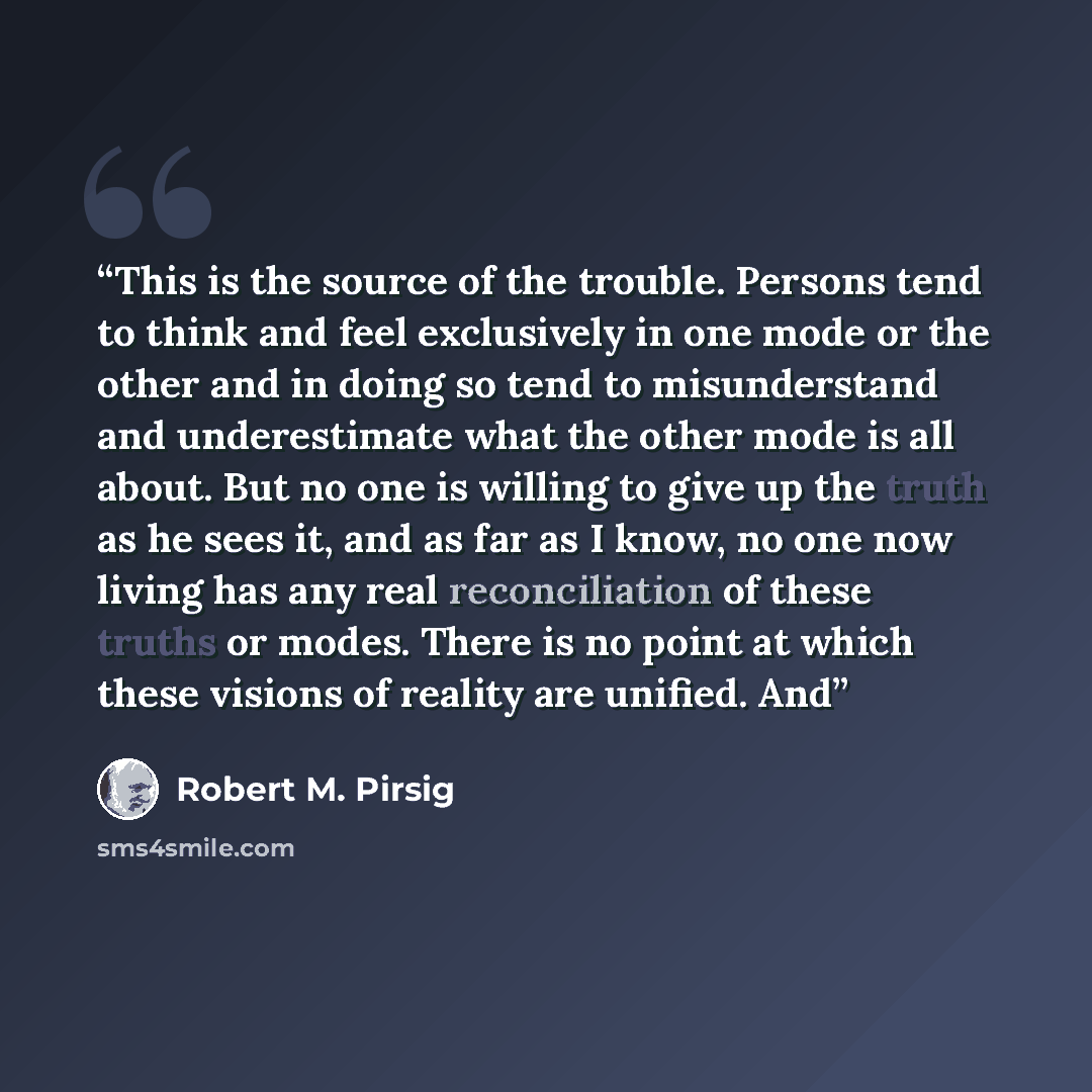 “This is the source of the trouble. Persons tend to think and feel exclusively in one mode or the other and in doing so tend to misunderstand and underestimate what the other mode is all about. But no one is willing to give up the truth as he sees it, and as far as I know, no one now living has any…” quote by Robert M. Pirsig