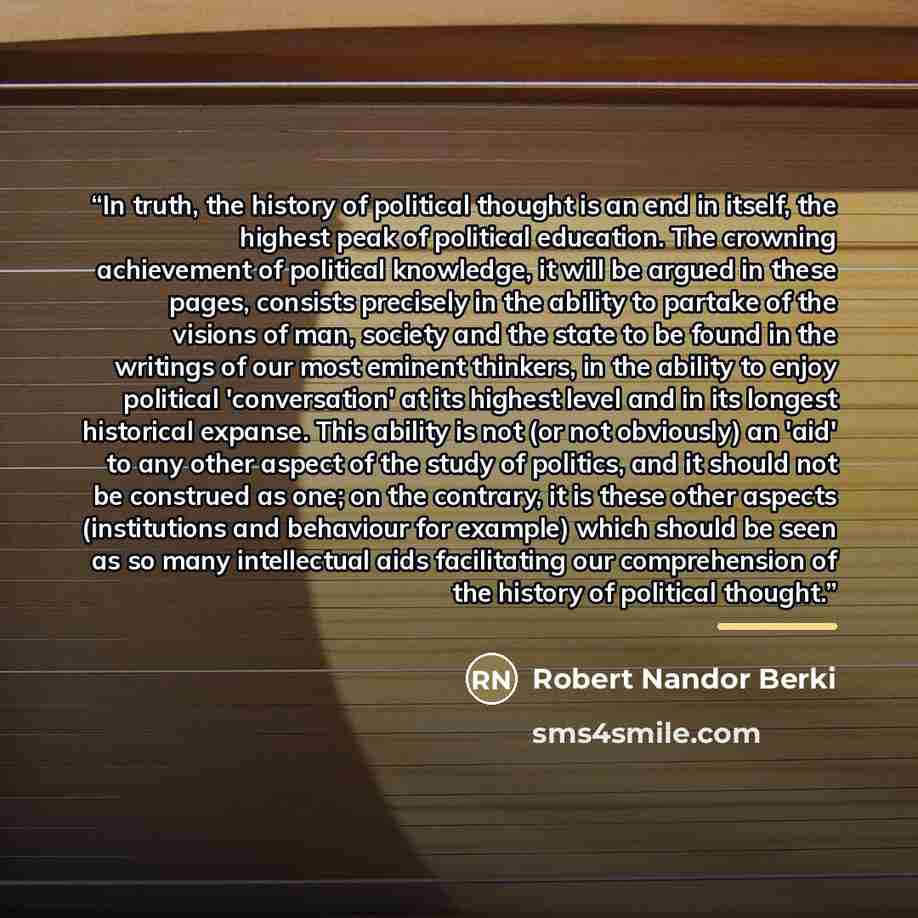 “In truth, the history of political thought is an end in itself, the highest peak of political education. The crowning achievement of political knowledge, it will be argued in these pages, consists precisely in the ability to partake of the visions of man, society and the state to be found in the…” quote by Robert Nandor Berki