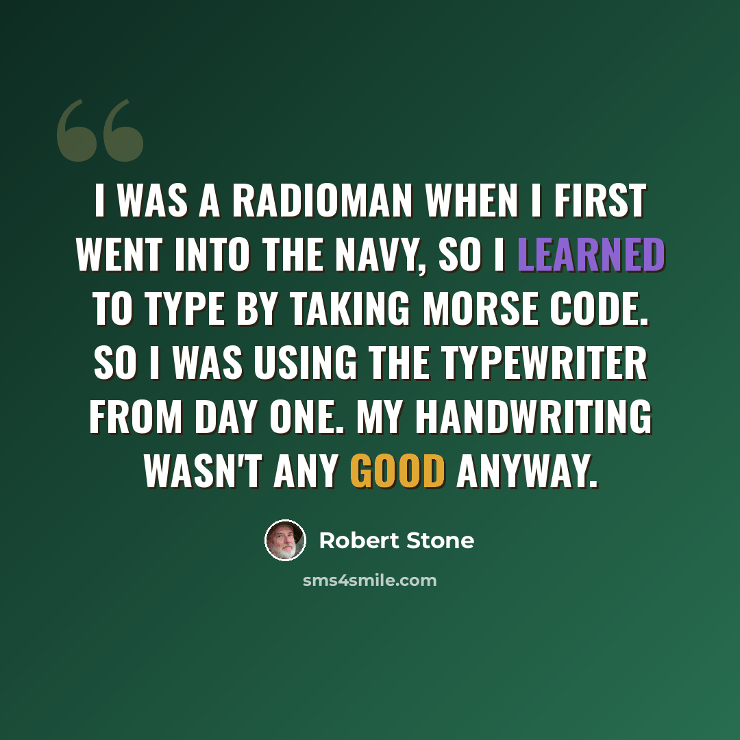 “I was a radioman when I first went into the Navy, so I learned to type by taking Morse code. So I was using the typewriter from day one. My handwriting wasn't any good anyway.” quote by Robert Stone