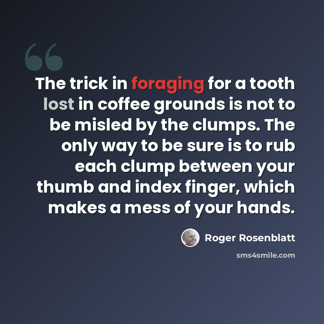 “The trick in foraging for a tooth lost in coffee grounds is not to be misled by the clumps. The only way to be sure is to rub each clump between your thumb and index finger, which makes a mess of your hands.” quote by Roger Rosenblatt