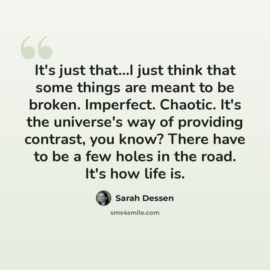 “It's just that...I just think that some things are meant to be broken. Imperfect. Chaotic. It's the universe's way of providing contrast, you know? There have to be a few holes in the road. It's how life is.” quote by Sarah Dessen