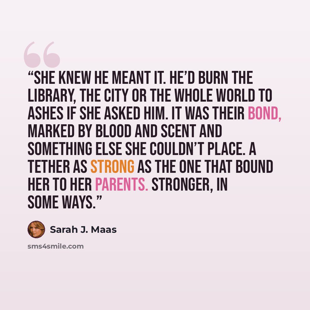 “She knew he meant it. He’d burn the library, the city or the whole world to ashes if she asked him. It was their bond, marked by blood and scent and something else she couldn’t place. A tether as strong as the one that bound her to her parents. Stronger, in some ways.” quote by Sarah J. Maas