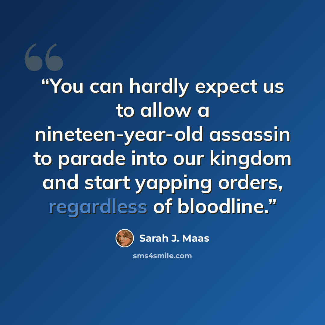 “You can hardly expect us to allow a nineteen-year-old assassin to parade into our kingdom and start yapping orders, regardless of bloodline.” quote by Sarah J. Maas