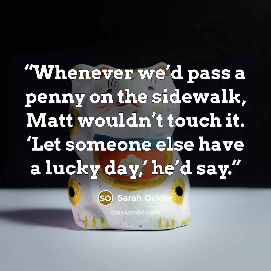 “Whenever we’d pass a penny on the sidewalk, Matt wouldn’t touch it. ‘Let someone else have a lucky day,’ he’d say.” quote by Sarah Ockler