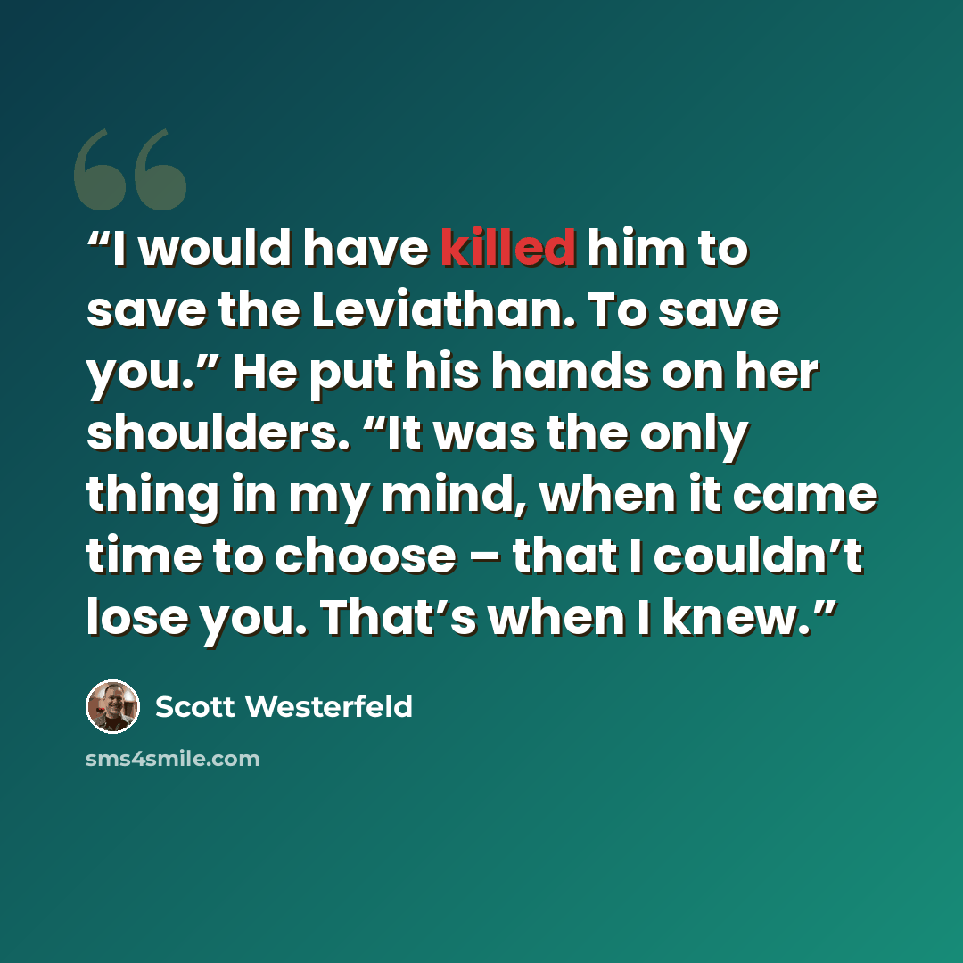 “I would have killed him to save the Leviathan. To save you.” He put his hands on her shoulders. “It was the only thing in my mind, when it came time to choose – that I couldn’t lose you. That’s when I knew.” quote by Scott Westerfeld