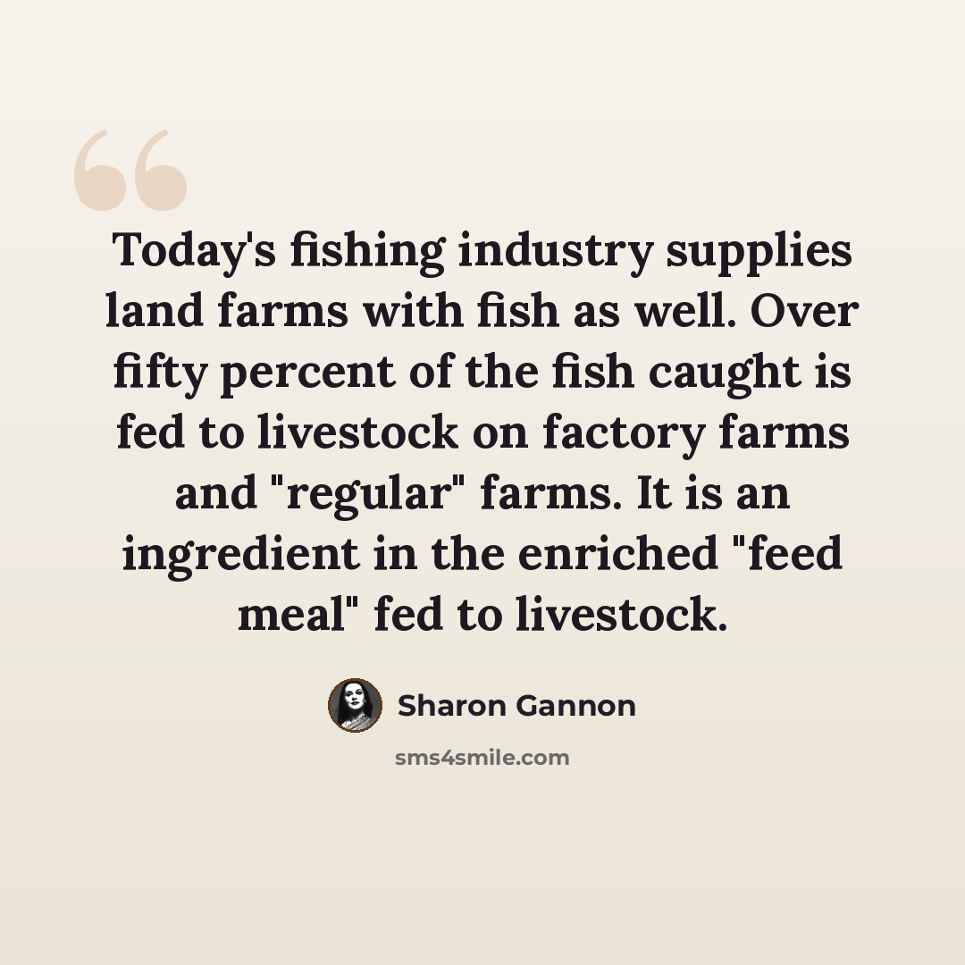 “Today's fishing industry supplies land farms with fish as well. Over fifty percent of the fish caught is fed to livestock on factory farms and "regular" farms. It is an ingredient in the enriched "feed meal" fed to livestock.” quote by Sharon Gannon